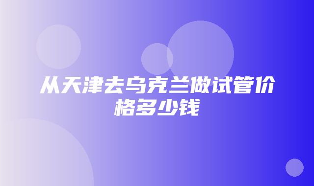 从天津去乌克兰做试管价格多少钱