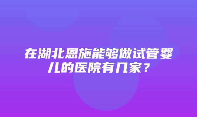 在湖北恩施能够做试管婴儿的医院有几家？