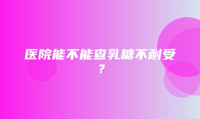 医院能不能查乳糖不耐受？