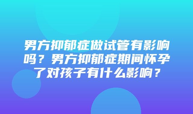 男方抑郁症做试管有影响吗？男方抑郁症期间怀孕了对孩子有什么影响？