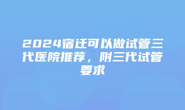 2024宿迁可以做试管三代医院推荐，附三代试管要求