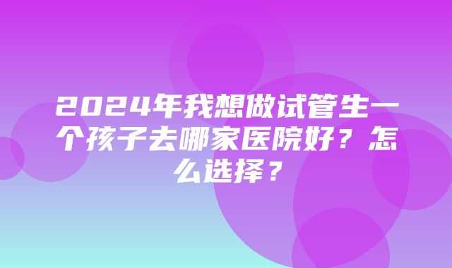 2024年我想做试管生一个孩子去哪家医院好？怎么选择？