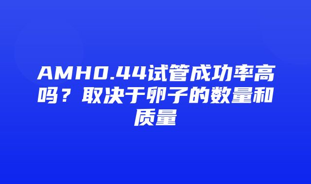 AMH0.44试管成功率高吗？取决于卵子的数量和质量