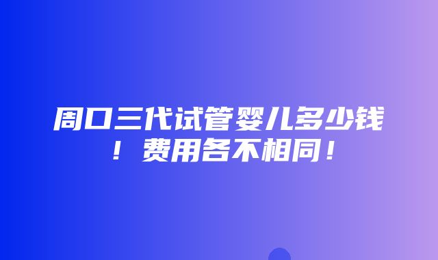 周口三代试管婴儿多少钱！费用各不相同！