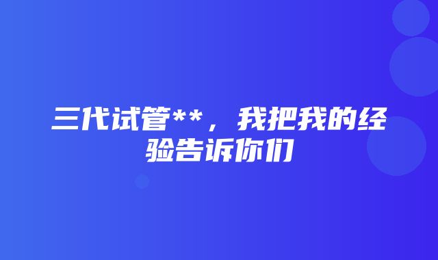 三代试管**，我把我的经验告诉你们