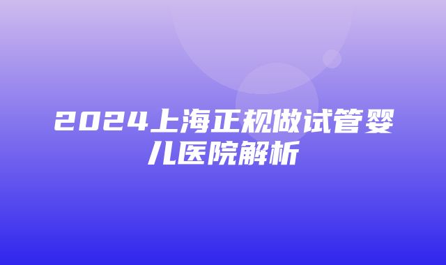 2024上海正规做试管婴儿医院解析