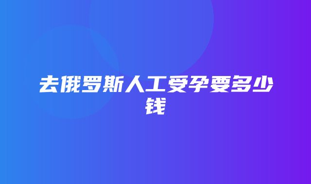 去俄罗斯人工受孕要多少钱