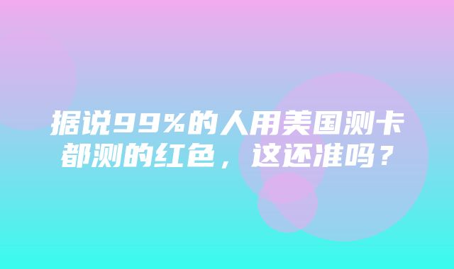 据说99%的人用美国测卡都测的红色，这还准吗？