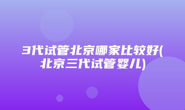 3代试管北京哪家比较好(北京三代试管婴儿)