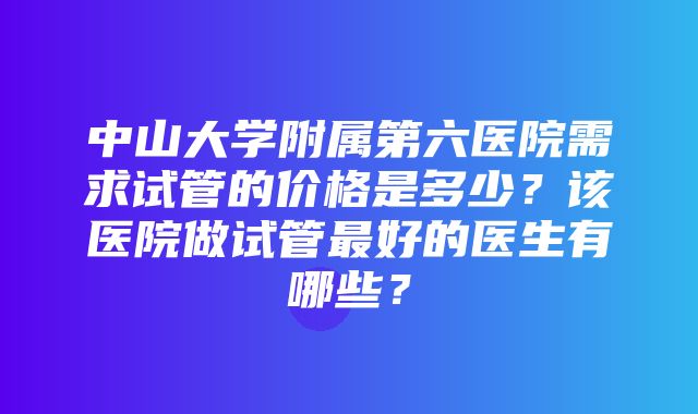 中山大学附属第六医院需求试管的价格是多少？该医院做试管最好的医生有哪些？