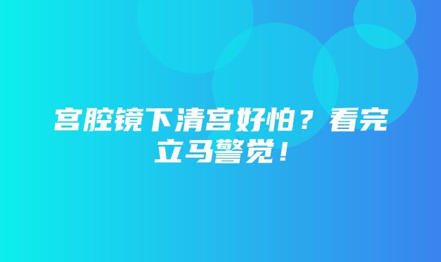 宫腔镜下清宫好怕？看完立马警觉！