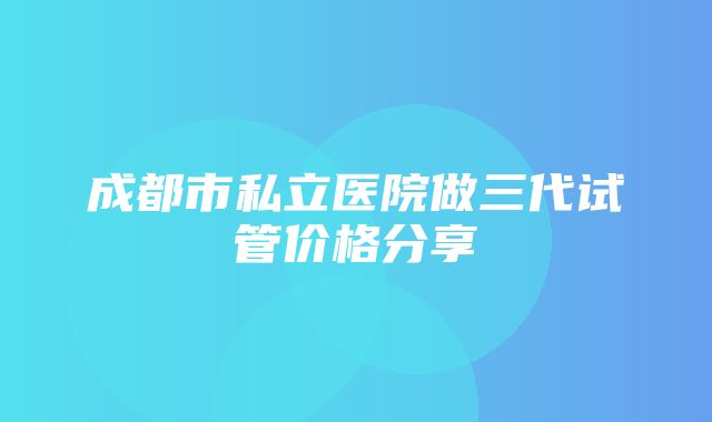 成都市私立医院做三代试管价格分享