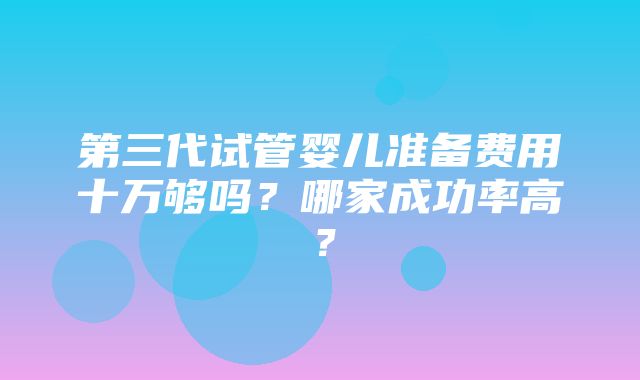 第三代试管婴儿准备费用十万够吗？哪家成功率高？