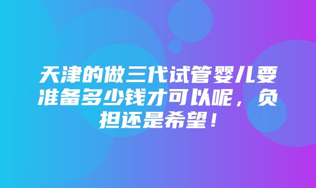 天津的做三代试管婴儿要准备多少钱才可以呢，负担还是希望！