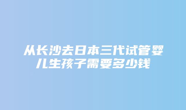 从长沙去日本三代试管婴儿生孩子需要多少钱