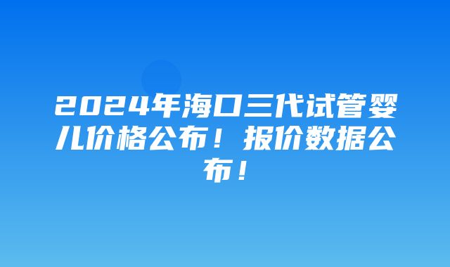 2024年海口三代试管婴儿价格公布！报价数据公布！