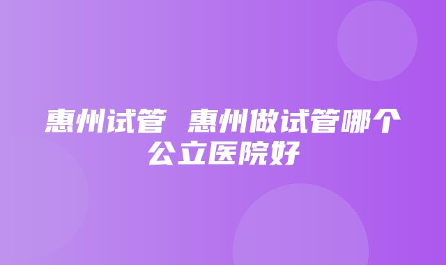 惠州试管 惠州做试管哪个公立医院好