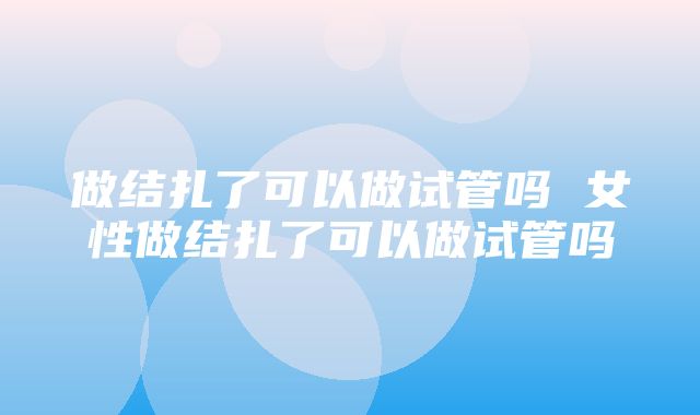 做结扎了可以做试管吗 女性做结扎了可以做试管吗