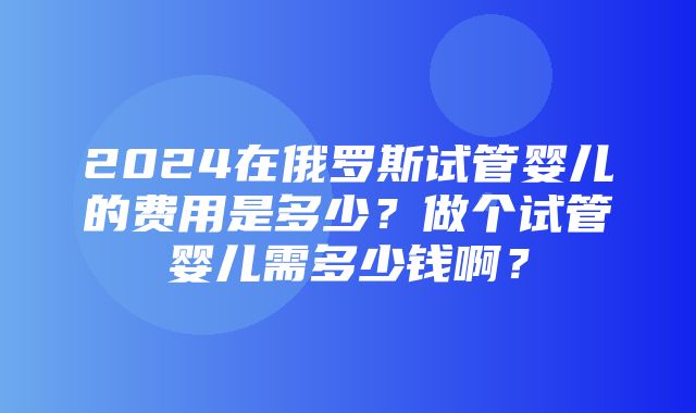 2024在俄罗斯试管婴儿的费用是多少？做个试管婴儿需多少钱啊？