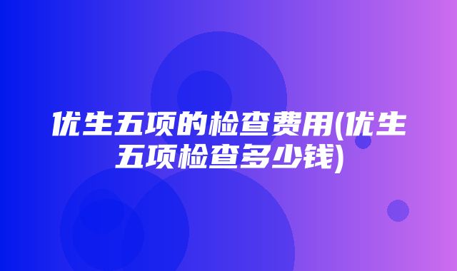 优生五项的检查费用(优生五项检查多少钱)