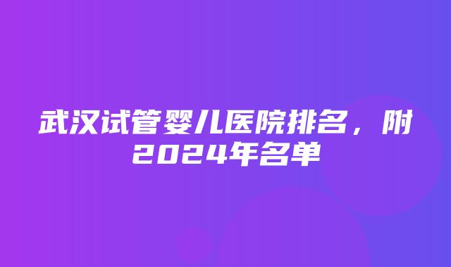 武汉试管婴儿医院排名，附2024年名单