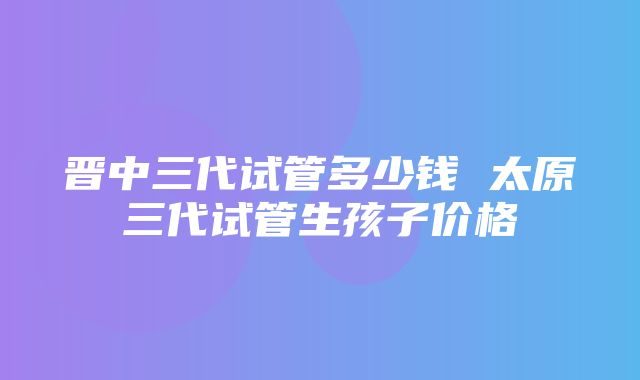 晋中三代试管多少钱 太原三代试管生孩子价格