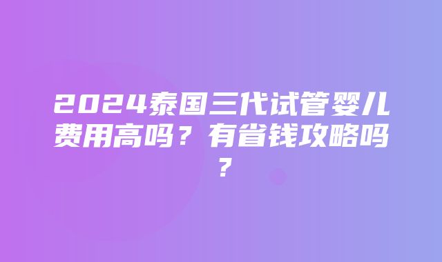 2024泰国三代试管婴儿费用高吗？有省钱攻略吗？