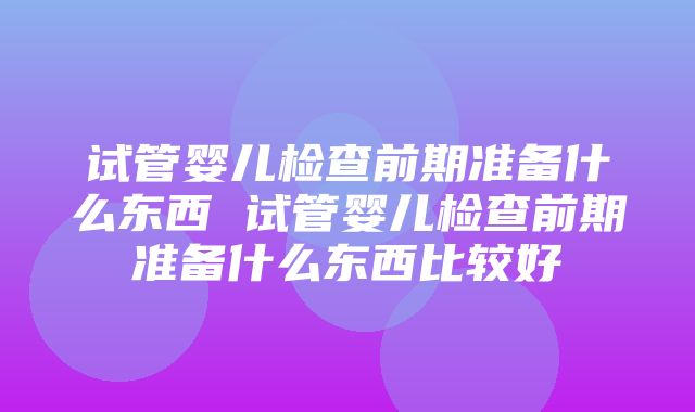 试管婴儿检查前期准备什么东西 试管婴儿检查前期准备什么东西比较好