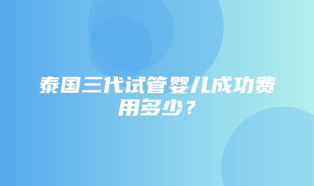 泰国三代试管婴儿成功费用多少？