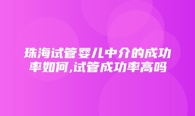 珠海试管婴儿中介的成功率如何,试管成功率高吗