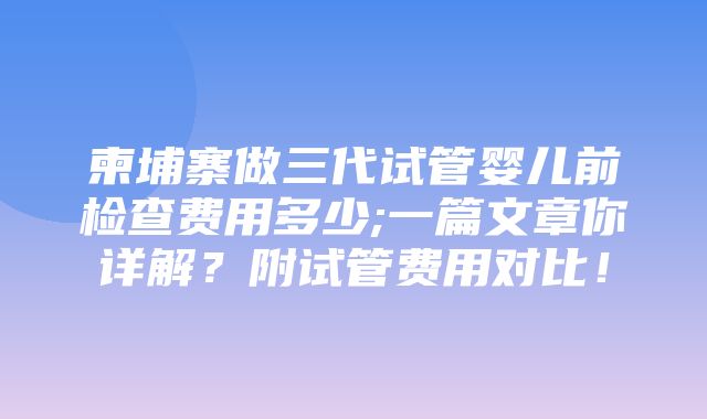 柬埔寨做三代试管婴儿前检查费用多少;一篇文章你详解？附试管费用对比！