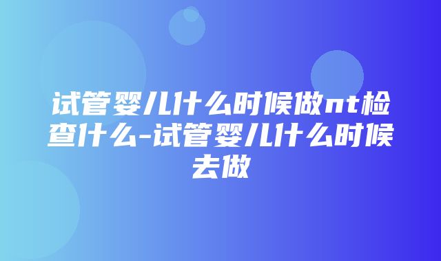 试管婴儿什么时候做nt检查什么-试管婴儿什么时候去做