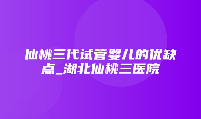 仙桃三代试管婴儿的优缺点_湖北仙桃三医院