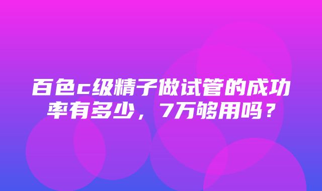 百色c级精子做试管的成功率有多少，7万够用吗？