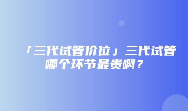 「三代试管价位」三代试管哪个环节最贵啊？