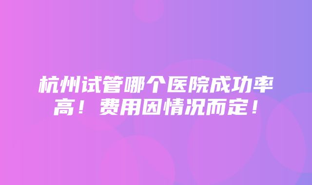 杭州试管哪个医院成功率高！费用因情况而定！