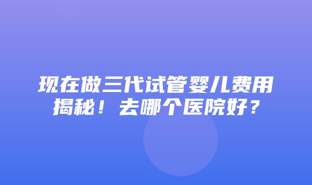 现在做三代试管婴儿费用揭秘！去哪个医院好？