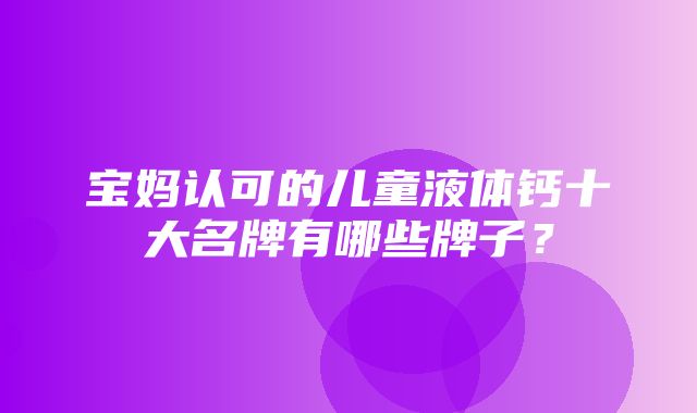 宝妈认可的儿童液体钙十大名牌有哪些牌子？