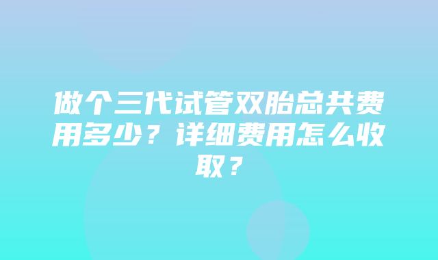 做个三代试管双胎总共费用多少？详细费用怎么收取？