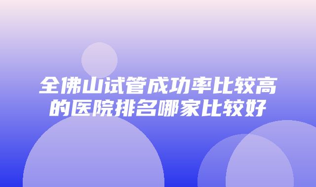 全佛山试管成功率比较高的医院排名哪家比较好