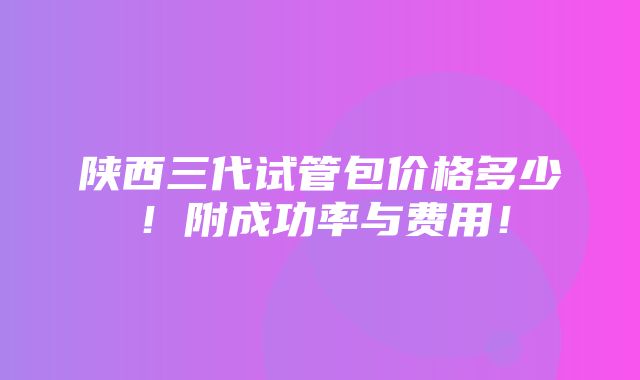 陕西三代试管包价格多少！附成功率与费用！