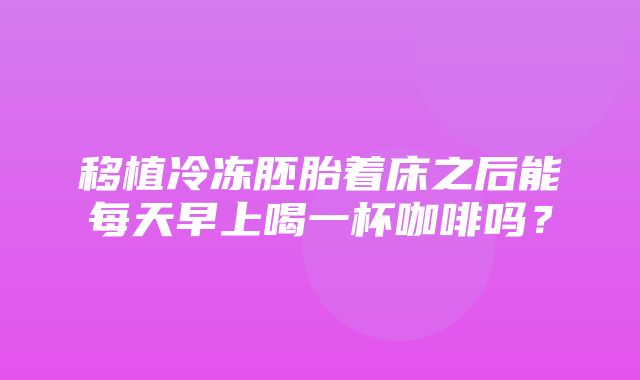 移植冷冻胚胎着床之后能每天早上喝一杯咖啡吗？