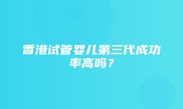 香港试管婴儿第三代成功率高吗？