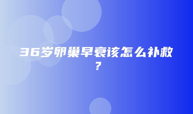 36岁卵巢早衰该怎么补救？