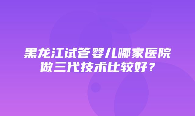 黑龙江试管婴儿哪家医院做三代技术比较好？