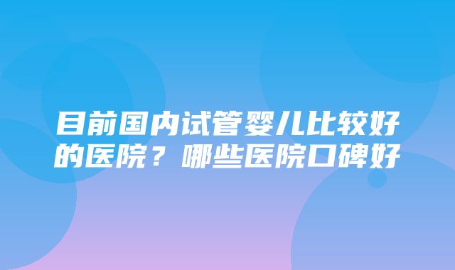 目前国内试管婴儿比较好的医院？哪些医院口碑好