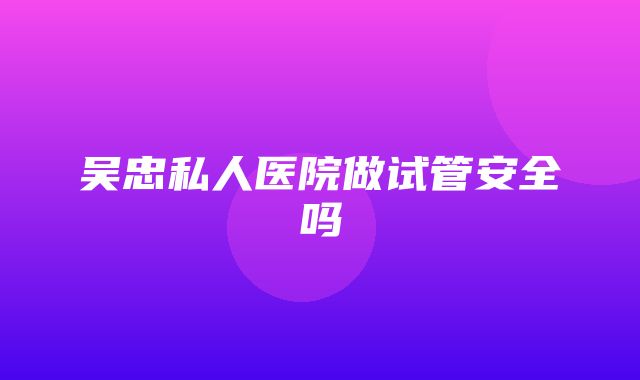 吴忠私人医院做试管安全吗