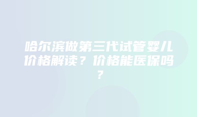 哈尔滨做第三代试管婴儿价格解读？价格能医保吗？