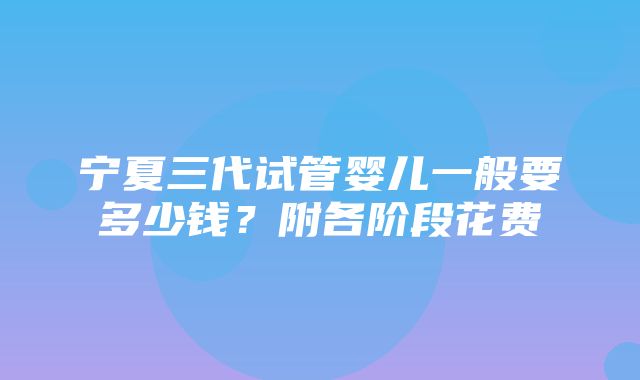 宁夏三代试管婴儿一般要多少钱？附各阶段花费