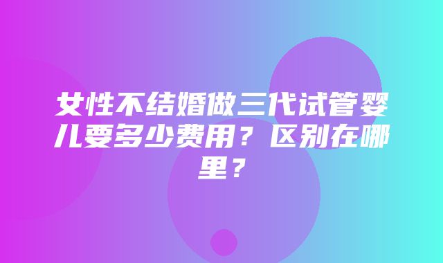 女性不结婚做三代试管婴儿要多少费用？区别在哪里？